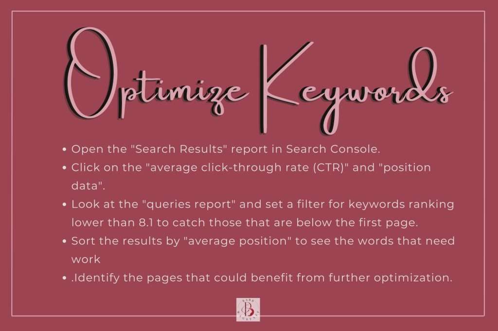 Optimize Keywords: Open the "Search Results" report in Search Console.
Click on the "average click-through rate (CTR)" and "position data".
Look at the "queries report" and set a filter for keywords ranking lower than 8.1 to catch those that are below the first page. 
Sort the results by "average position" to see the words that need work. 
Identify the pages that could benefit from further optimization.