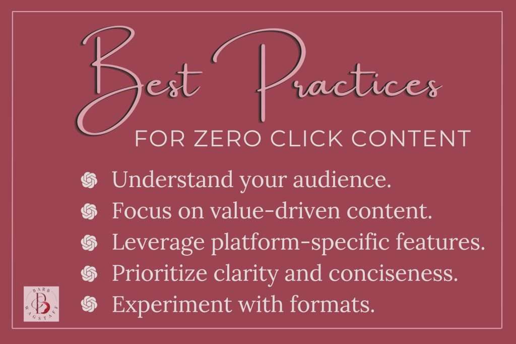Best practices for zero click content include: Understand your audience. 
Focus on value-driven content.
Leverage platform-specific features.
Prioritize clarity and conciseness.
Experiment with formats.